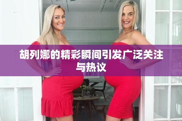 胡列娜的精彩瞬间引发广泛关注与热议
