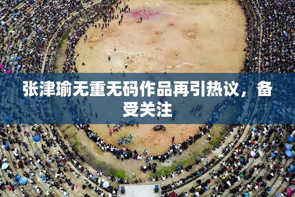 张津瑜无重无码作品再引热议，备受关注