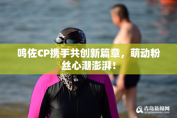 鸣佐CP携手共创新篇章，萌动粉丝心潮澎湃！