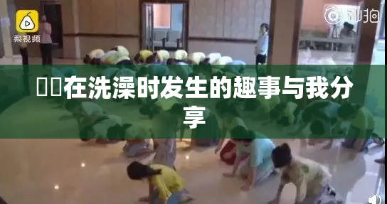 妺妺在洗澡时发生的趣事与我分享