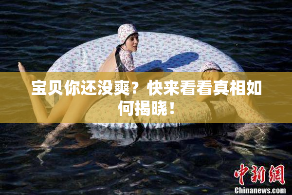宝贝你还没爽？快来看看真相如何揭晓！