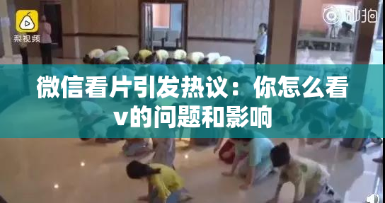 微信看片引发热议：你怎么看v的问题和影响