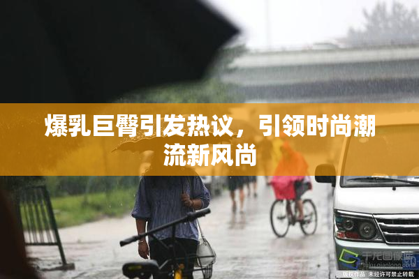 爆乳巨臀引发热议，引领时尚潮流新风尚