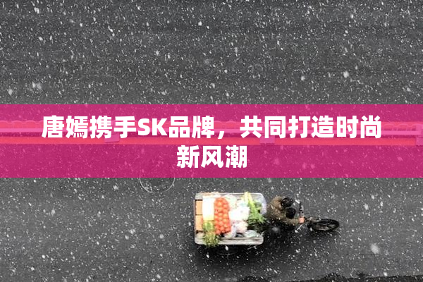 唐嫣携手SK品牌，共同打造时尚新风潮
