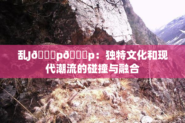 乱J🈚p🈚p：独特文化和现代潮流的碰撞与融合