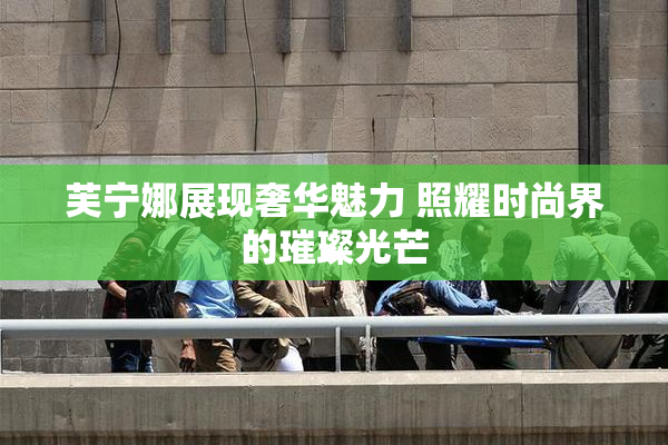 芙宁娜展现奢华魅力 照耀时尚界的璀璨光芒