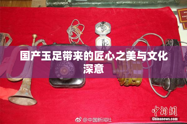 国产玉足带来的匠心之美与文化深意