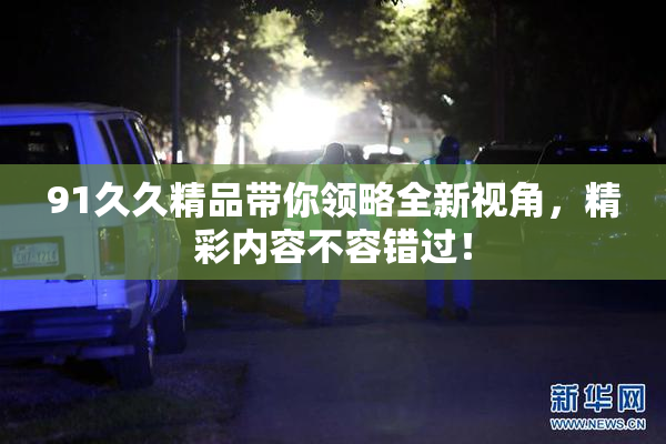 91久久精品带你领略全新视角，精彩内容不容错过！