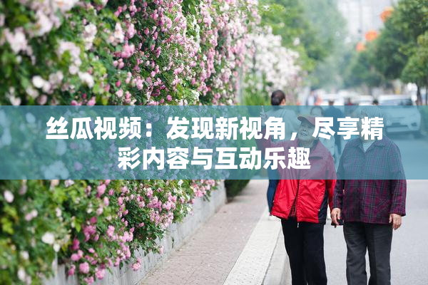 丝瓜视频：发现新视角，尽享精彩内容与互动乐趣