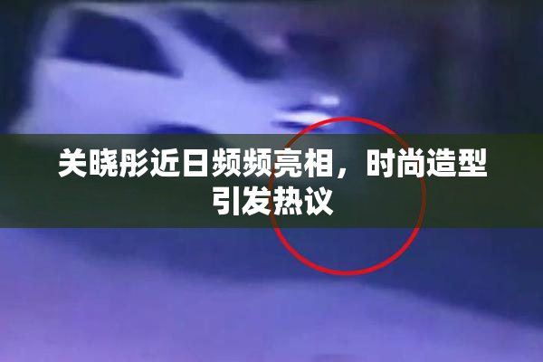 关晓彤近日频频亮相，时尚造型引发热议