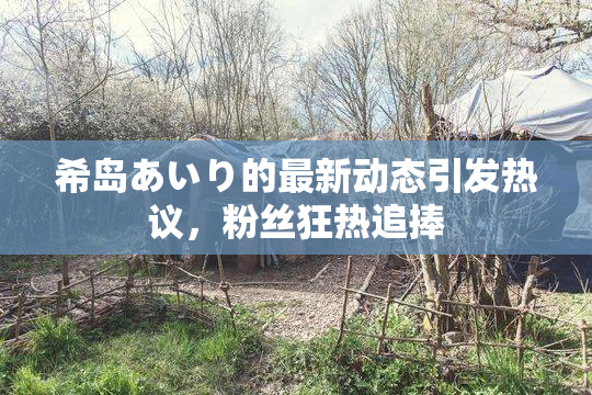 希岛あいり的最新动态引发热议，粉丝狂热追捧