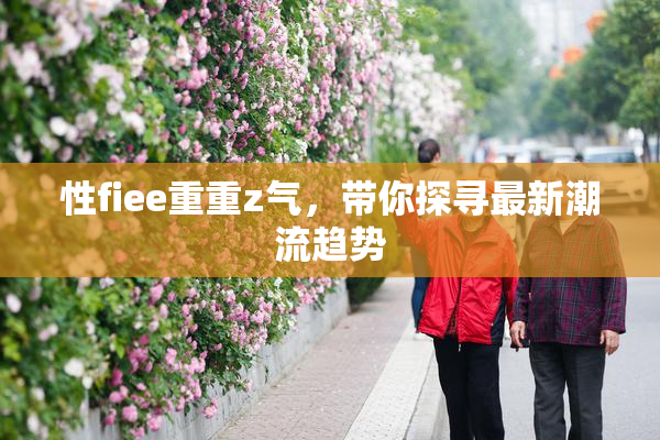 性fiee重重z气，带你探寻最新潮流趋势