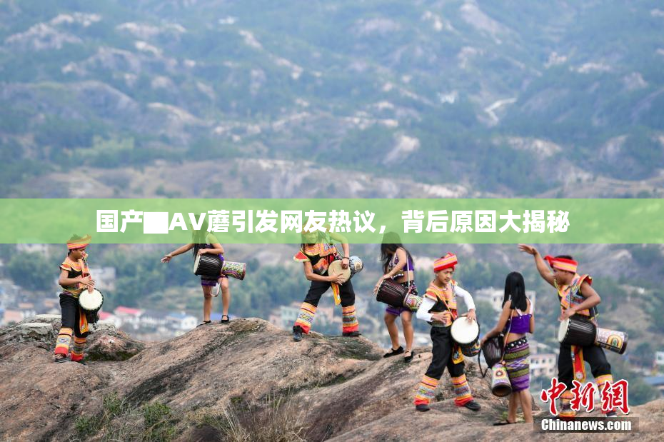 国产▇AV蘑引发网友热议，背后原因大揭秘