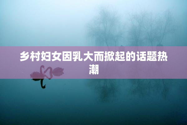 乡村妇女因乳大而掀起的话题热潮