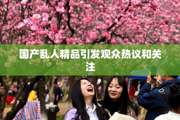 国产乱人精品引发观众热议和关注