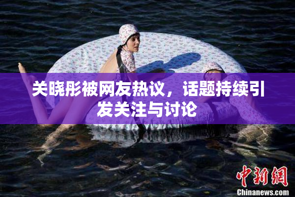 关晓彤被网友热议，话题持续引发关注与讨论