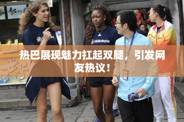 热巴展现魅力扛起双腿，引发网友热议！