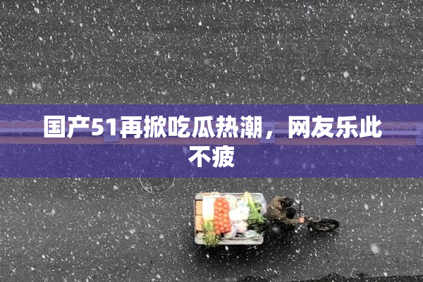 国产51再掀吃瓜热潮，网友乐此不疲