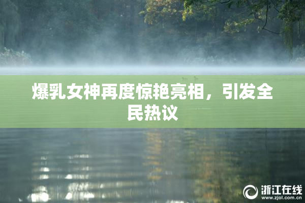 爆乳女神再度惊艳亮相，引发全民热议