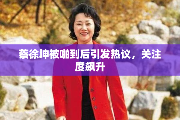 蔡徐坤被啪到后引发热议，关注度飙升