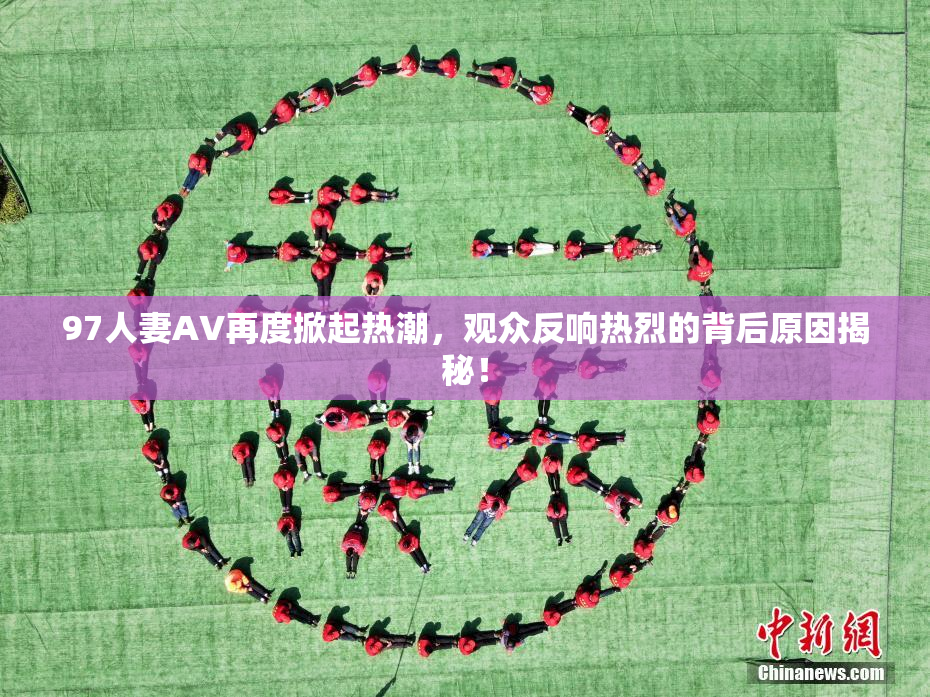97人妻AV再度掀起热潮，观众反响热烈的背后原因揭秘！