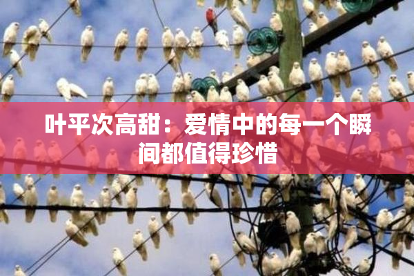 叶平次高甜：爱情中的每一个瞬间都值得珍惜
