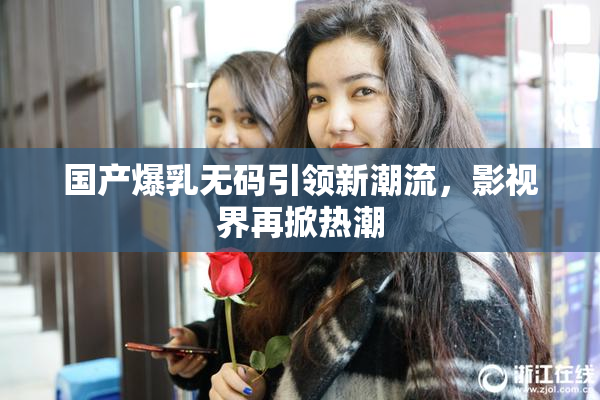 国产爆乳无码引领新潮流，影视界再掀热潮