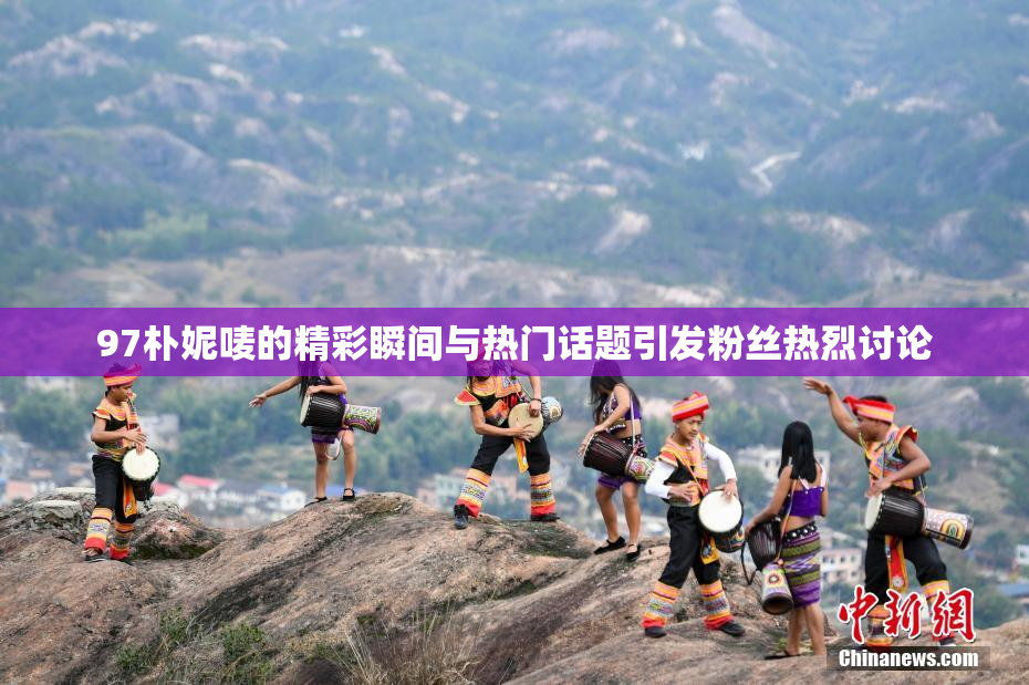 97朴妮唛的精彩瞬间与热门话题引发粉丝热烈讨论