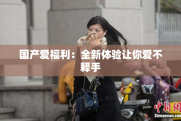 国产爱福利：全新体验让你爱不释手