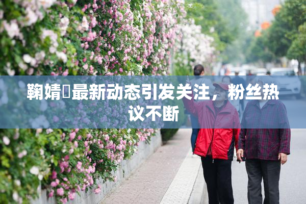 鞠婧祎最新动态引发关注，粉丝热议不断