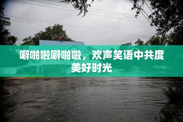 噼啪啦噼啪啦，欢声笑语中共度美好时光