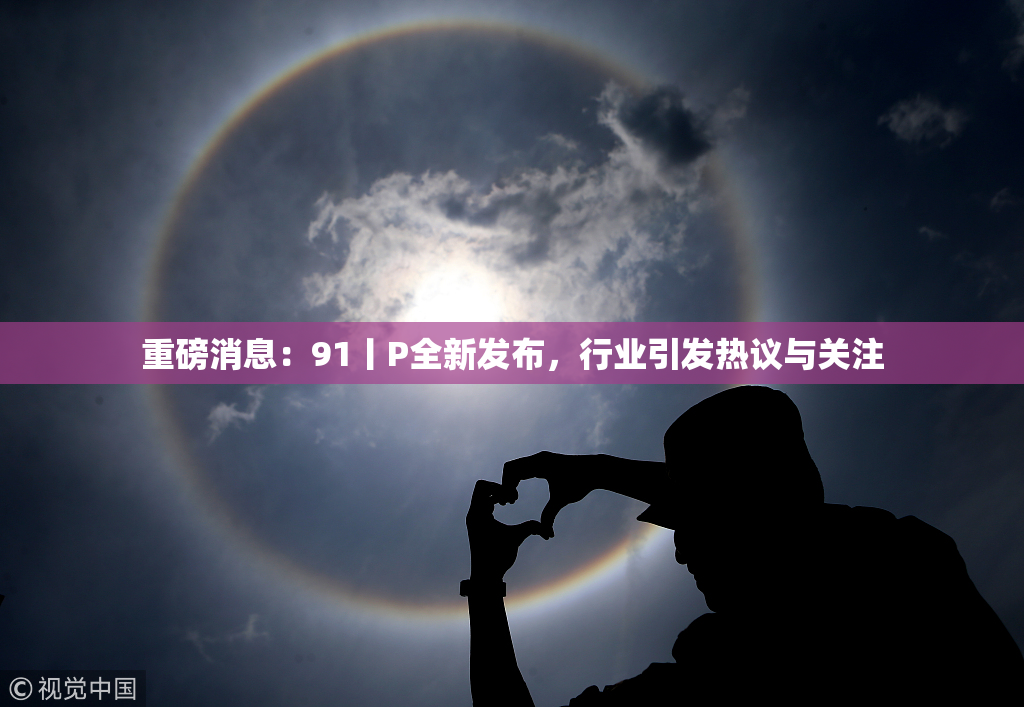 重磅消息：91丨P全新发布，行业引发热议与关注