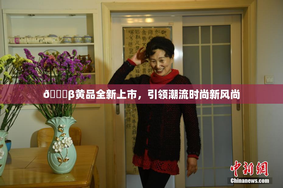 🔞β黄品全新上市，引领潮流时尚新风尚