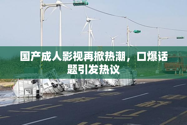 国产成人影视再掀热潮，口爆话题引发热议