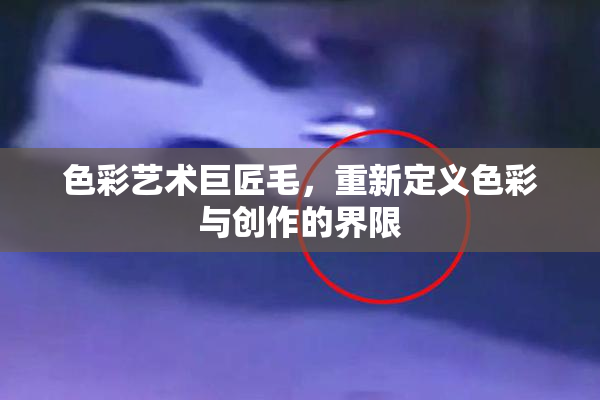 色彩艺术巨匠毛，重新定义色彩与创作的界限