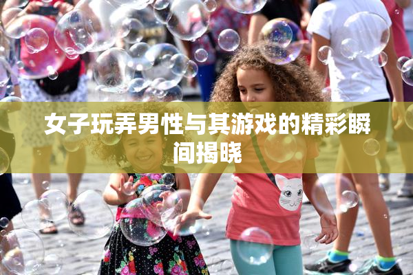 女子玩弄男性与其游戏的精彩瞬间揭晓