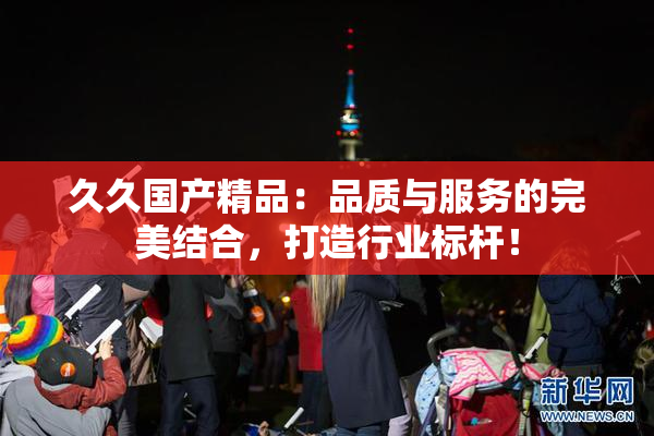 久久国产精品：品质与服务的完美结合，打造行业标杆！