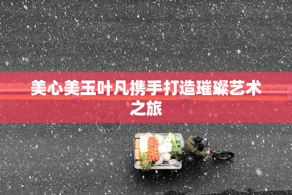 美心美玉叶凡携手打造璀璨艺术之旅