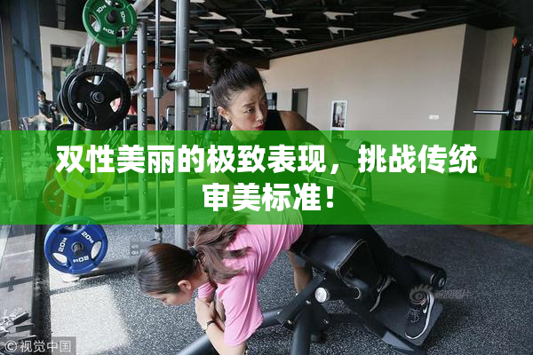 双性美丽的极致表现，挑战传统审美标准！