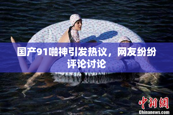 国产91啪神引发热议，网友纷纷评论讨论