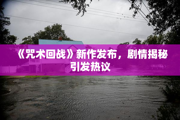 《咒术回战》新作发布，剧情揭秘引发热议