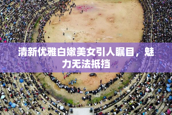 清新优雅白嫩美女引人瞩目，魅力无法抵挡
