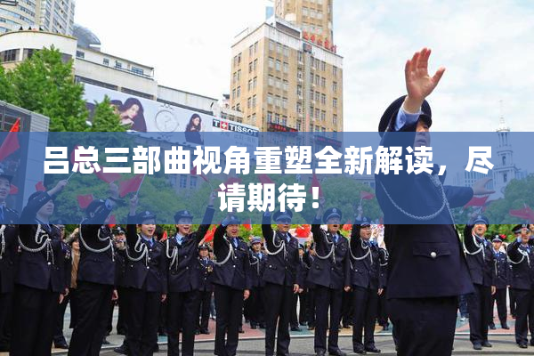 吕总三部曲视角重塑全新解读，尽请期待！