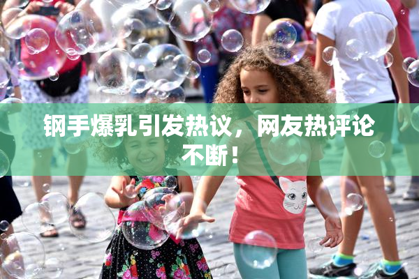 钢手爆乳引发热议，网友热评论不断！
