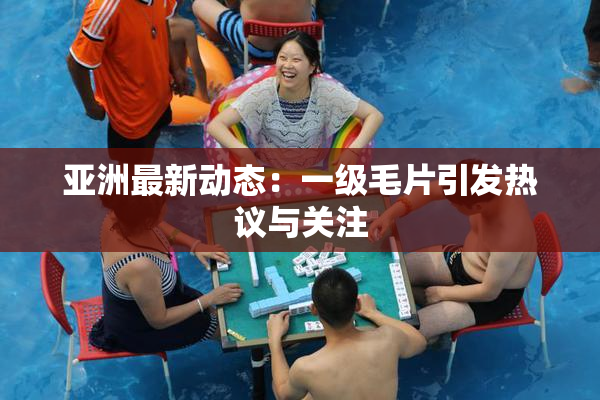 亚洲最新动态：一级毛片引发热议与关注