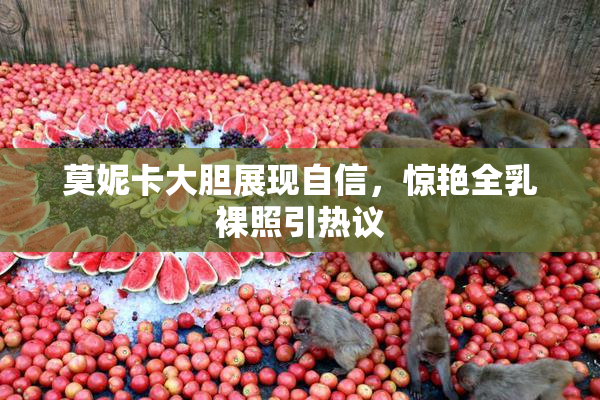 莫妮卡大胆展现自信，惊艳全乳裸照引热议