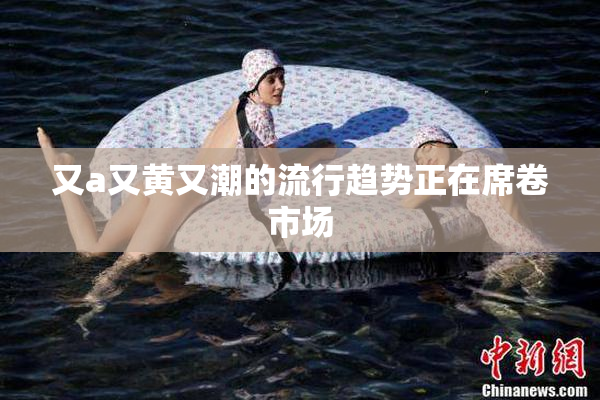 又a又黄又潮的流行趋势正在席卷市场