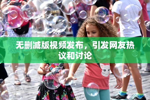 无删减版视频发布，引发网友热议和讨论