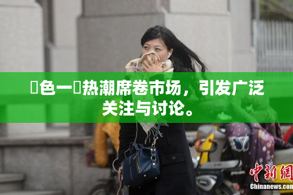 黃色一級热潮席卷市场，引发广泛关注与讨论。