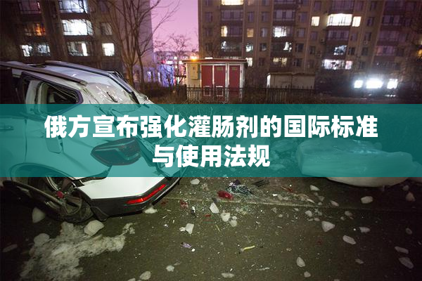 俄方宣布强化灌肠剂的国际标准与使用法规